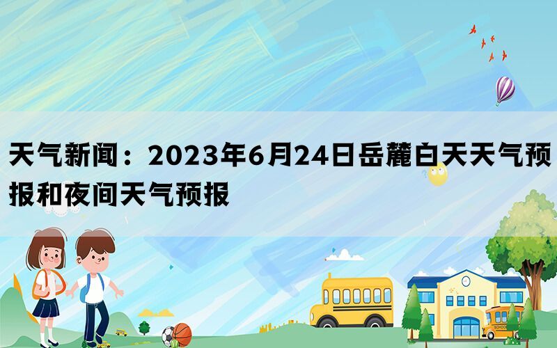 天气新闻：2023年6月24日岳麓白天天气预报和夜间天气预报(图1)