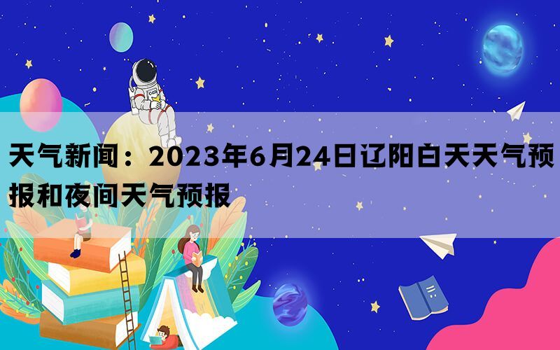 天气新闻：2023年6月24日辽阳白天天气预报和夜间天气预报(图1)