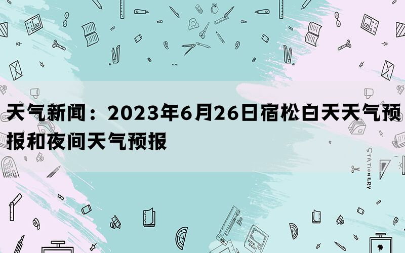 天气新闻：2023年6月26日宿松白天天气预报和夜间天气预报