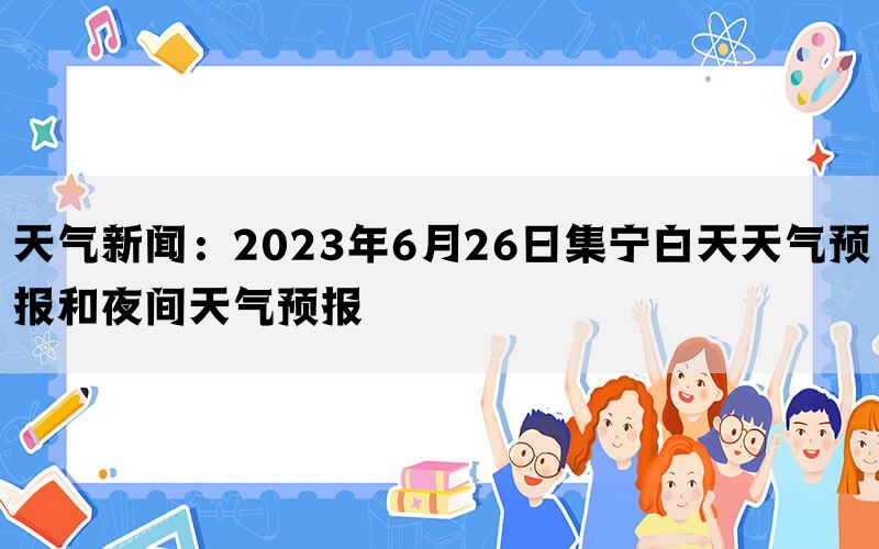 天气新闻：2023年6月26日集宁白天天气预报和夜间天气预报