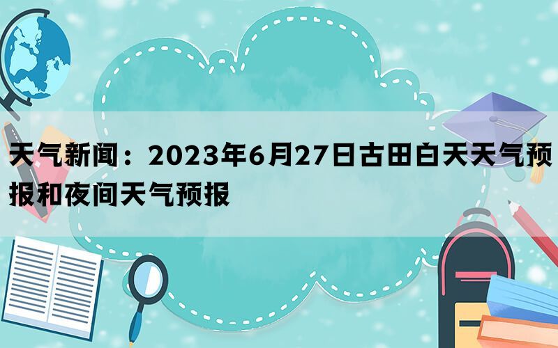 天气新闻：2023年6月27日古田白天天气预报和夜间天气预报