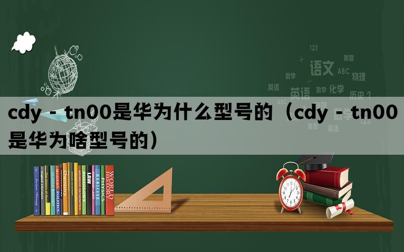 cdy - tn00是华为什么型号的（cdy - tn00是华为啥型号的）