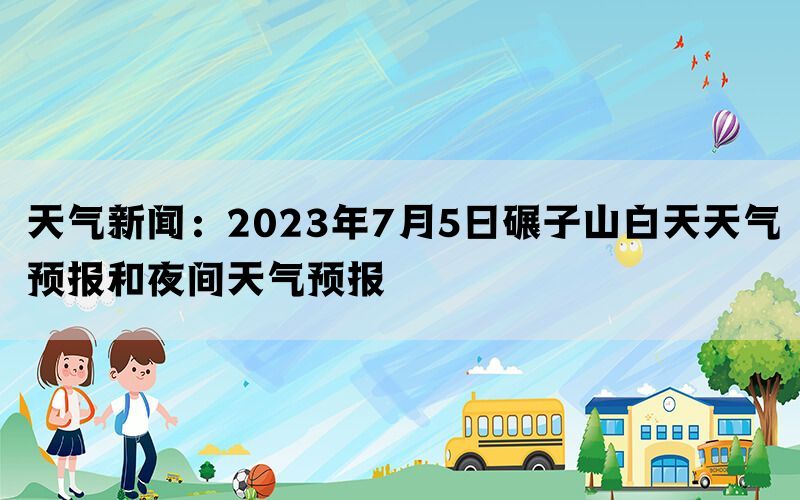 天气新闻：2023年7月5日碾子山白天天气预报和夜间天气预报(图1)