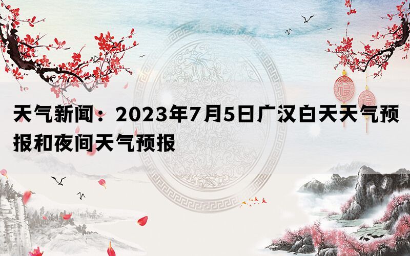 天气新闻：2023年7月5日广汉白天天气预报和夜间天气预报