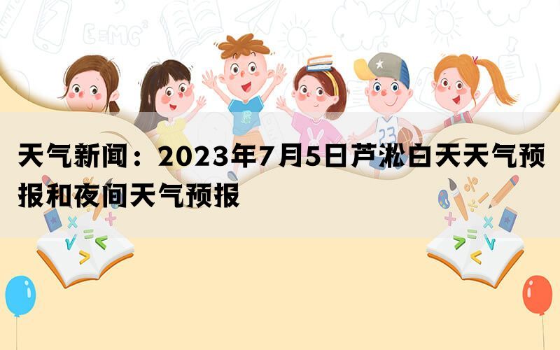 天气新闻：2023年7月5日芦淞白天天气预报和夜间天气预报(图1)