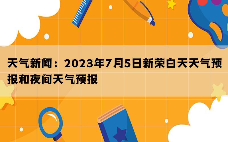 天气新闻：2023年7月5日新荣白天天气预报和夜间天气预报