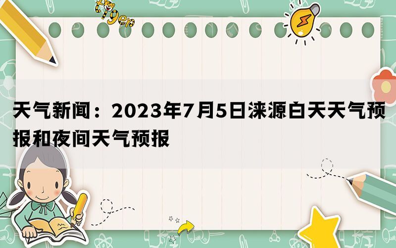 天气新闻：2023年7月5日涞源白天天气预报和夜间天气预报(图1)