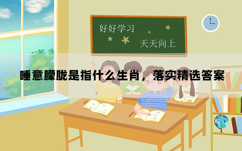 睡意朦胧是指什么生肖，落实精选答案(图1)