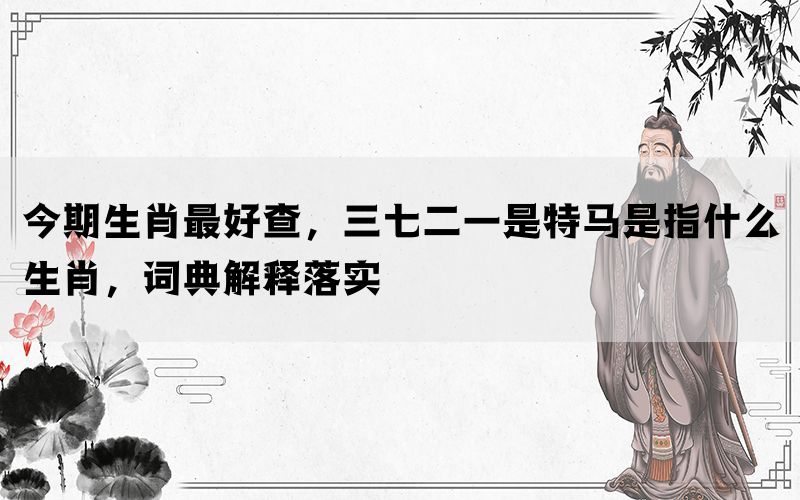 今期生肖最好查，三七二一是特马是指什么生肖，词典解释落实