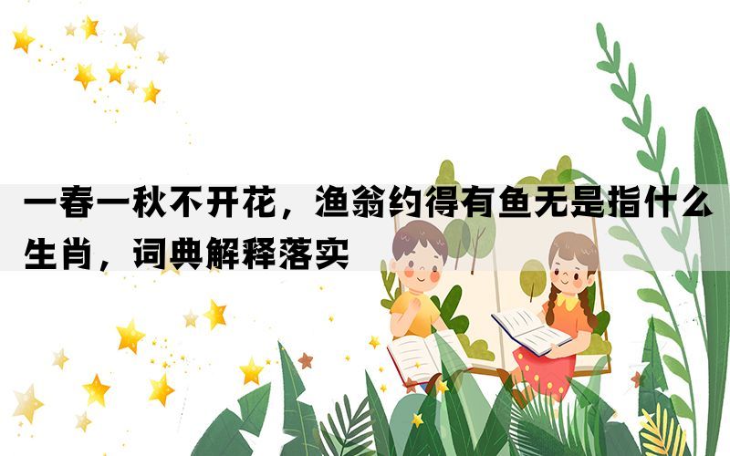 一春一秋不开花，渔翁约得有鱼无是指什么生肖，词典解释落实