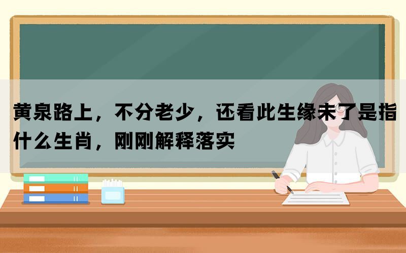 黄泉路上，不分老少，还看此生缘未了是指什么生肖，刚刚解释落实