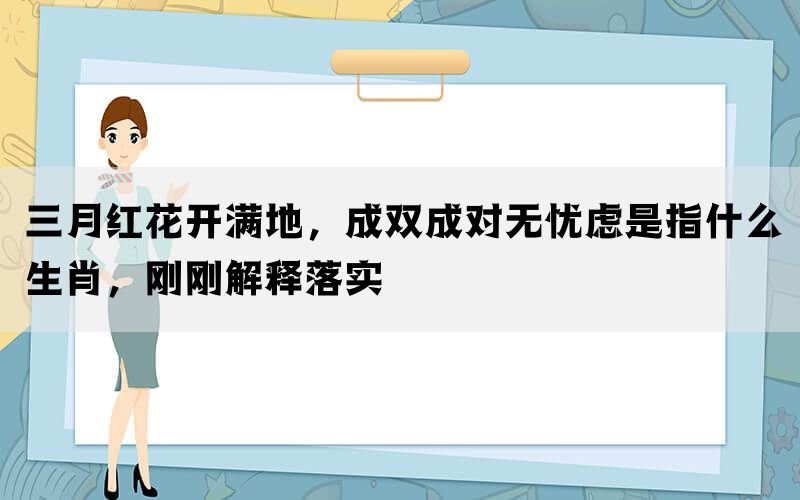 三月红花开满地，成双成对无忧虑是指什么生肖，刚刚解释落实