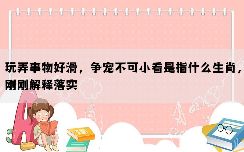 玩弄事物好滑，争宠不可小看是指什么生肖，刚刚解释落实