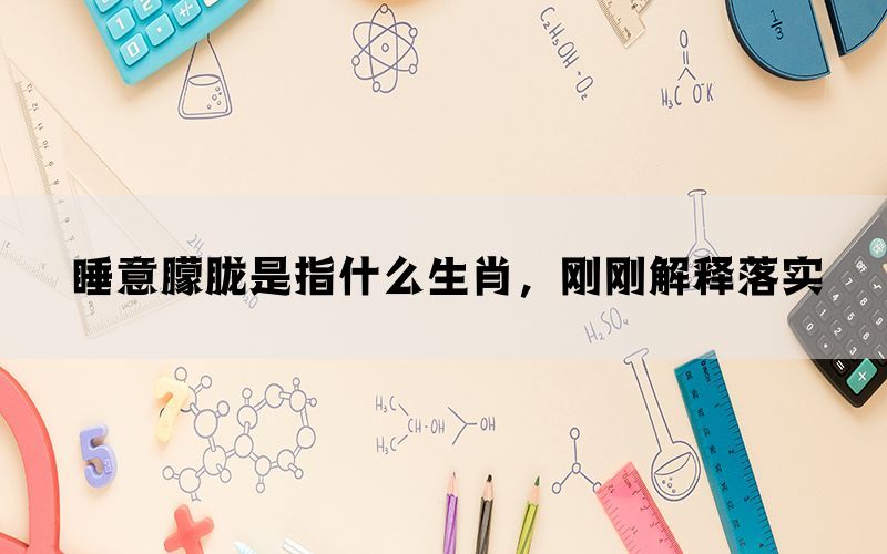 睡意朦胧是指什么生肖，刚刚解释落实