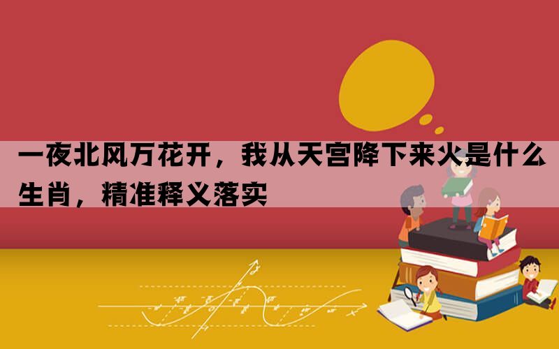 一夜北风万花开，我从天宫降下来火是什么生肖，精准释义落实