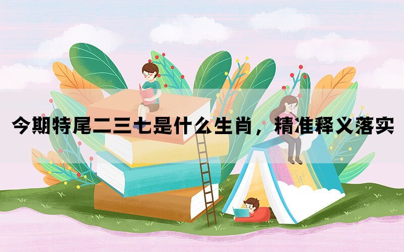 今期特尾二三七是什么生肖，精准释义落实