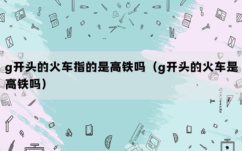 g开头的火车指的是高铁吗（g开头的火车是高铁吗）(图1)