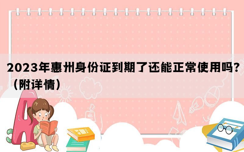 2023年惠州身份证到期了还能正常使用吗?（附详情）