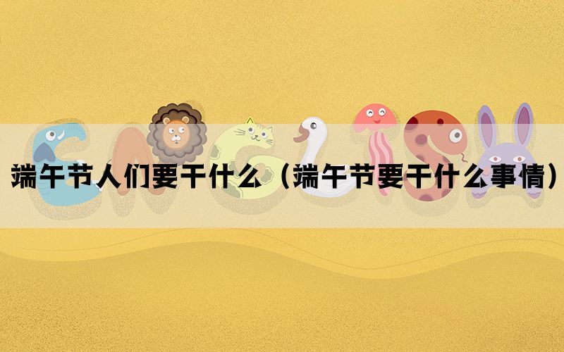 端午节人们要干什么（端午节要干什么事情）(图1)