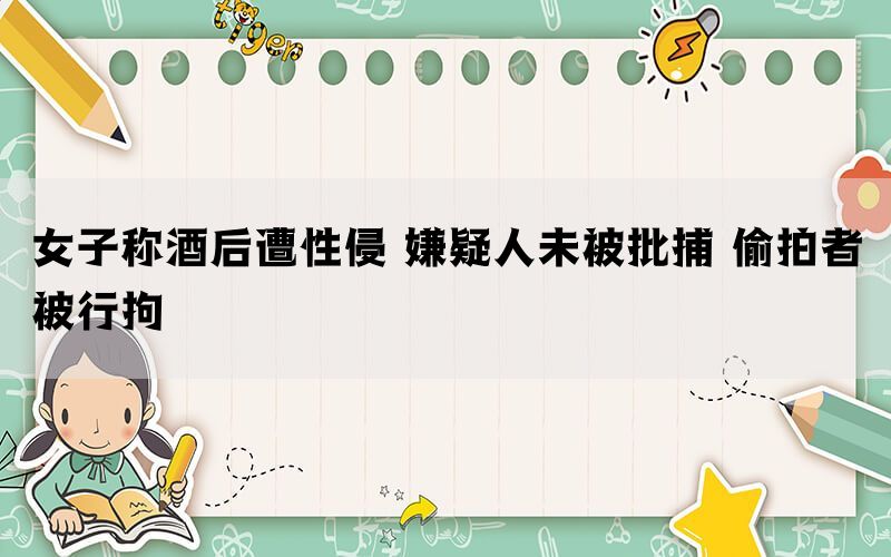 女子称酒后遭性侵 嫌疑人未被批捕 偷拍者被行拘(图1)