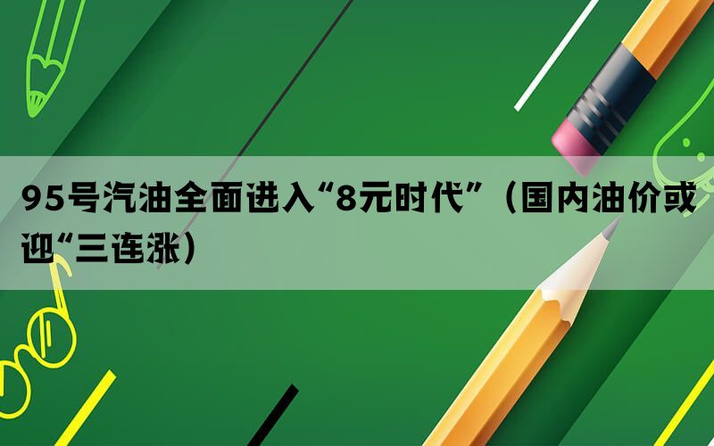 95号汽油全面进入“8元时代”（国内油价或迎“三连涨）(图1)