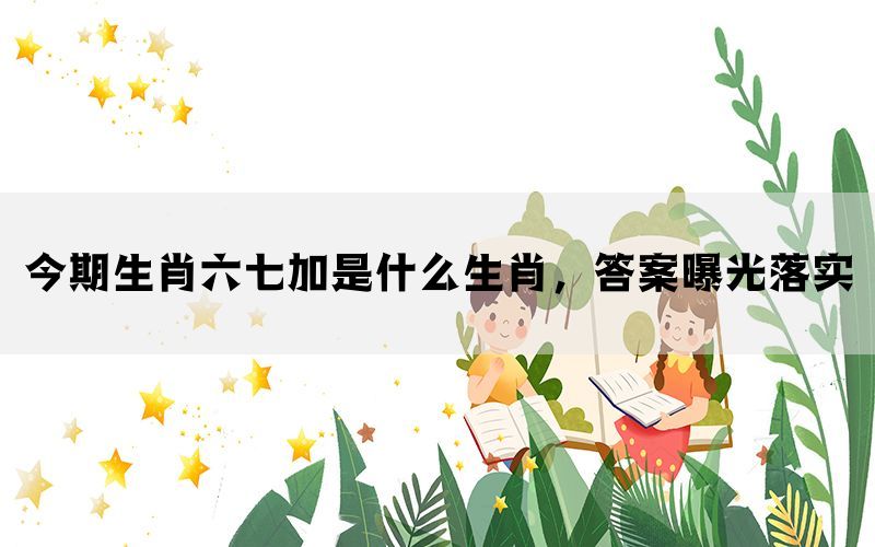 今期生肖六七加是什么生肖，答案曝光落实(图1)