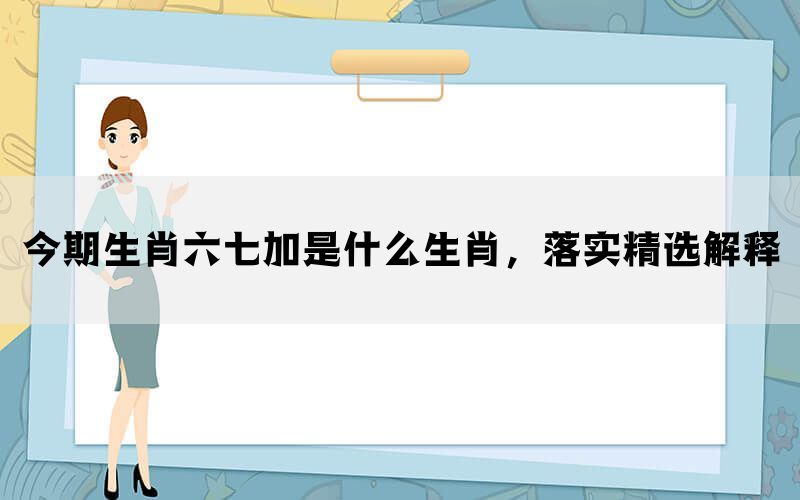 今期生肖六七加是什么生肖，落实精选解释(图1)