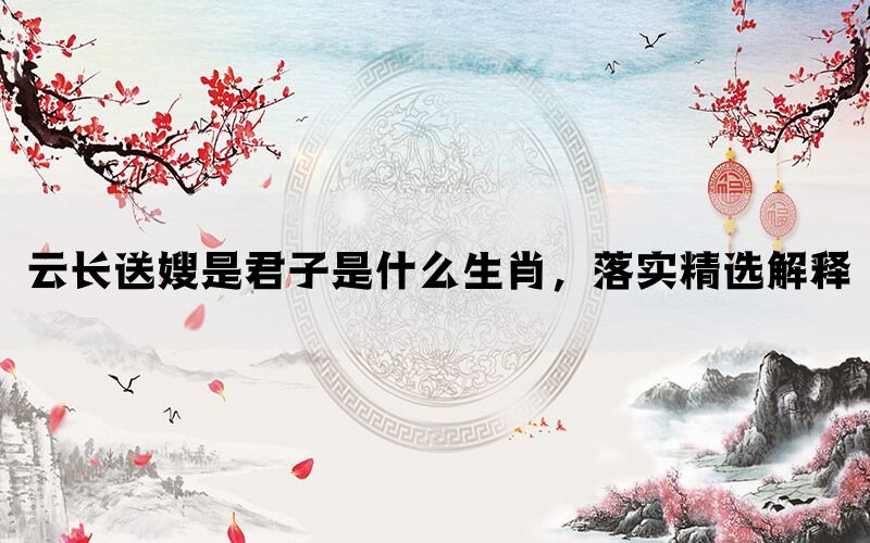 云长送嫂是君子是什么生肖，落实精选解释(图1)