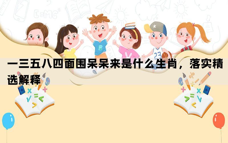 一三五八四面围呆呆来是什么生肖，落实精选解释