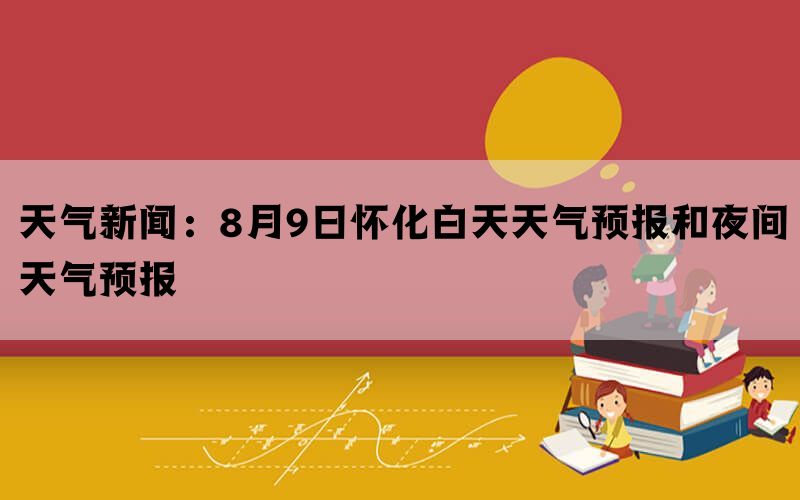 天气新闻：8月9日怀化白天天气预报和夜间天气预报(图1)