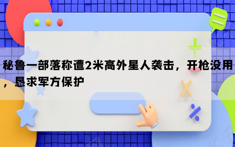 秘鲁一部落称遭2米高外星人袭击，开枪没用，恳求军方保护(图1)