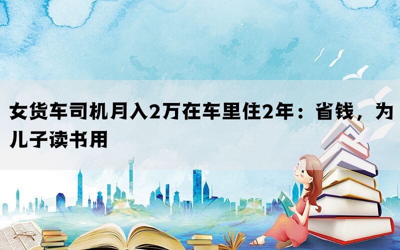 女货车司机月入2万在车里住2年：省钱，为儿子读书用(图1)
