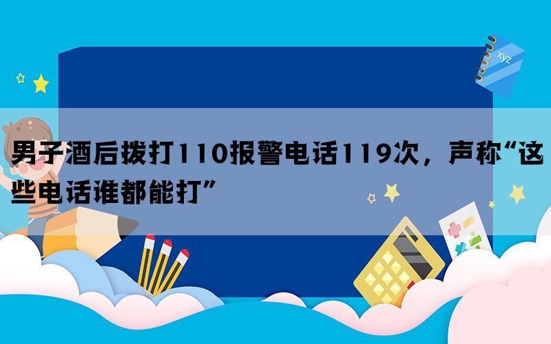 男子酒后拨打110报警电话119次，声称“这些电话谁都能打”