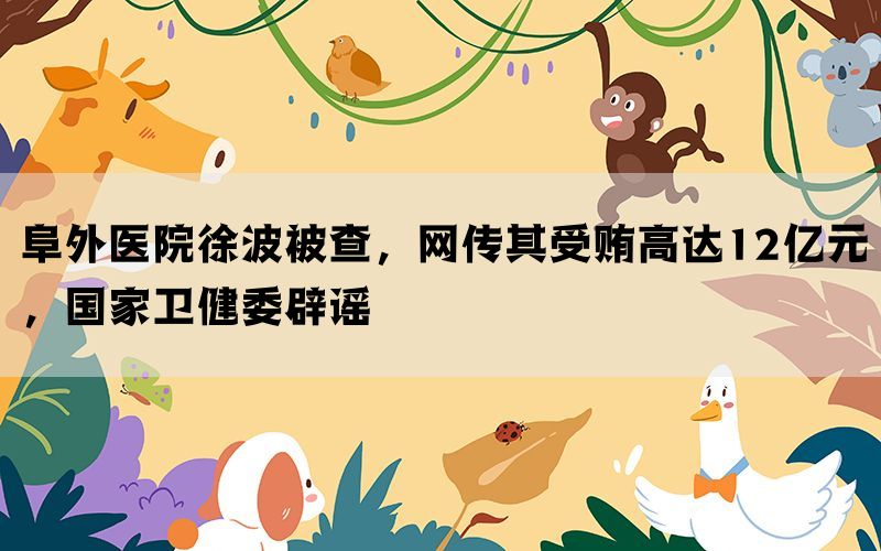 阜外医院徐波被查，网传其受贿高达12亿元，国家卫健委辟谣(图1)