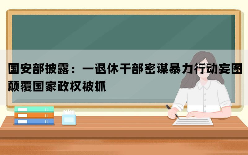 国安部披露：一退休干部密谋暴力行动妄图颠覆国家政权被抓(图1)