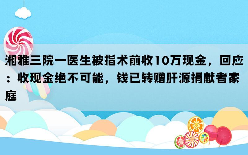 湘雅三院一医生被指术前收10万现金，回应：收现金绝不可能，钱已转赠肝源捐献者家庭(图1)