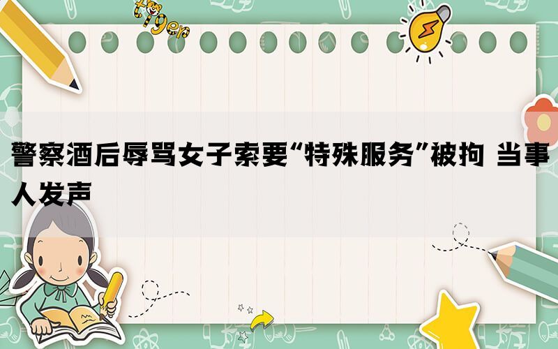 警察酒后辱骂女子索要“特殊服务”被拘 当事人发声(图1)