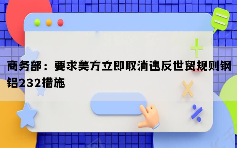 商务部：要求美方立即取消违反世贸规则钢铝232措施(图1)