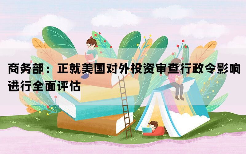 商务部：正就美国对外投资审查行政令影响进行全面评估(图1)