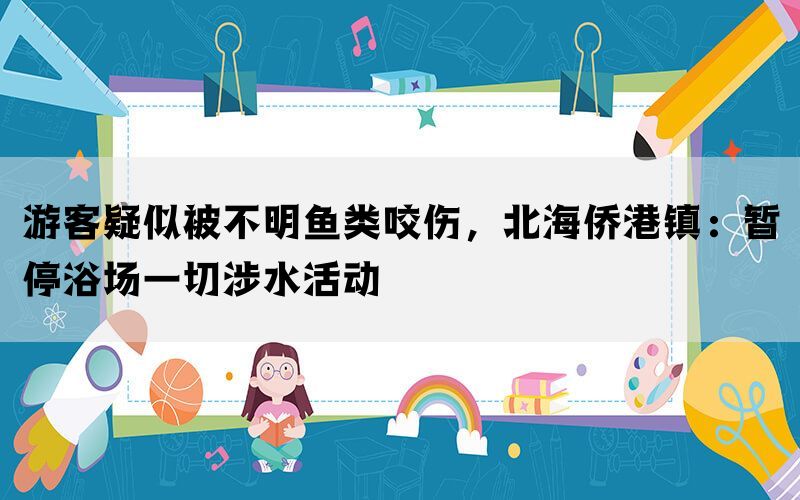 游客疑似被不明鱼类咬伤，北海侨港镇：暂停浴场一切涉水活动(图1)