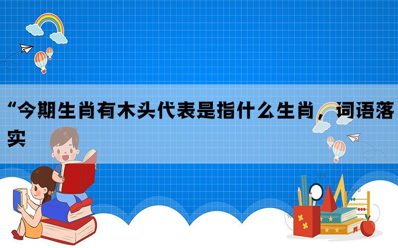 “今期生肖有木头代表是指什么生肖，词语落实