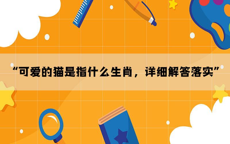 “可爱的猫是指什么生肖，详细解答落实”
