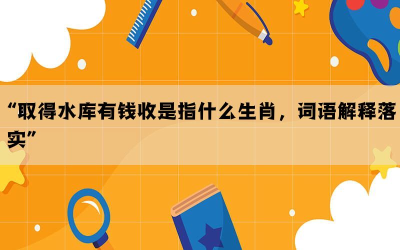 “取得水库有钱收是指什么生肖，词语解释落实”(图1)