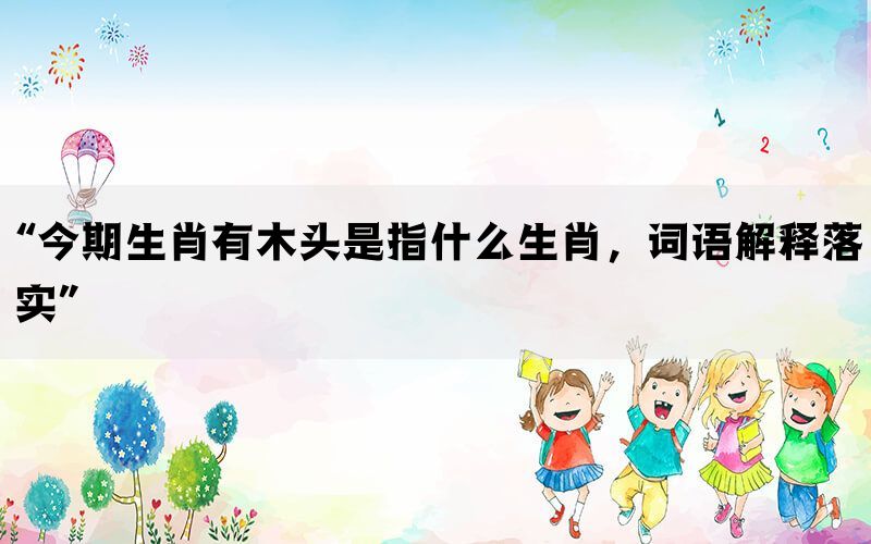 “今期生肖有木头是指什么生肖，词语解释落实”(图1)