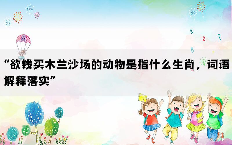 “欲钱买木兰沙场的动物是指什么生肖，词语解释落实”(图1)
