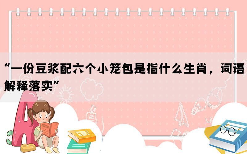 “一份豆浆配六个小笼包是指什么生肖，词语解释落实”(图1)