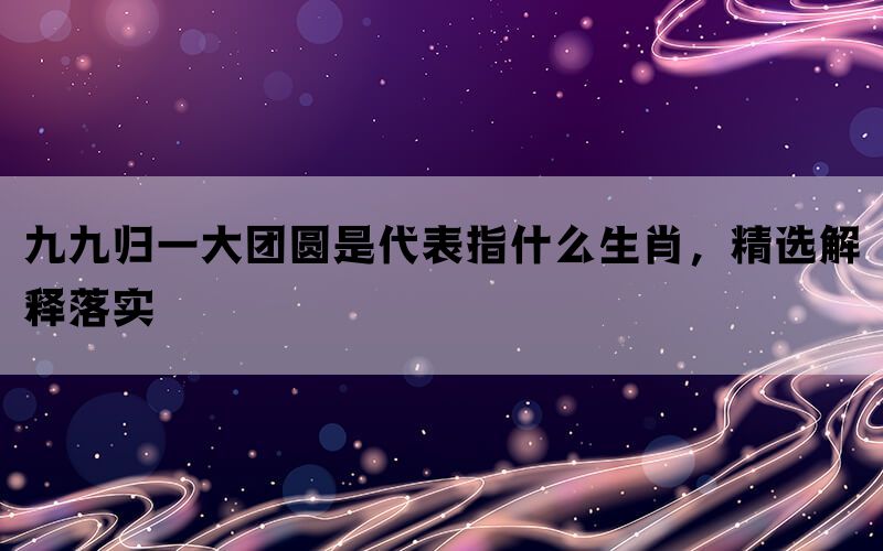 九九归一大团圆是代表指什么生肖，精选解释落实