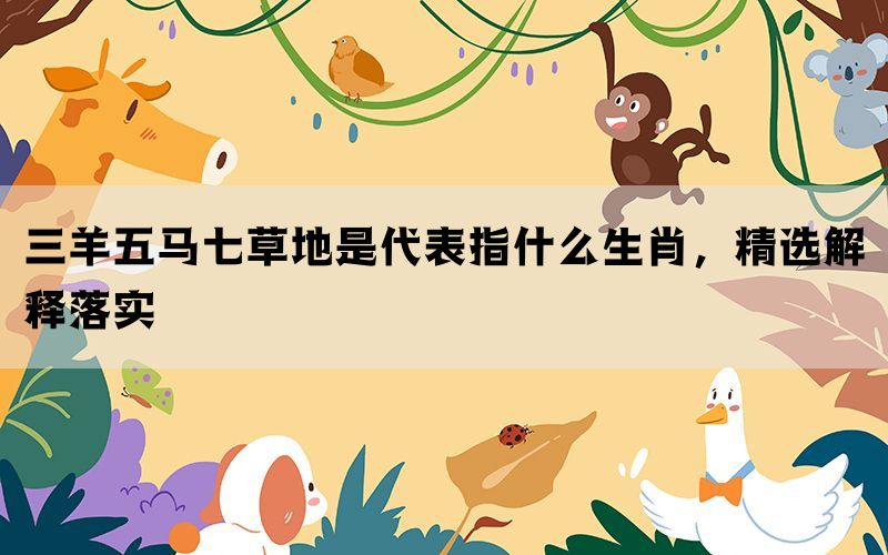 三羊五马七草地是代表指什么生肖，精选解释落实