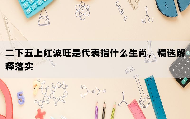 二下五上红波旺是代表指什么生肖，精选解释落实