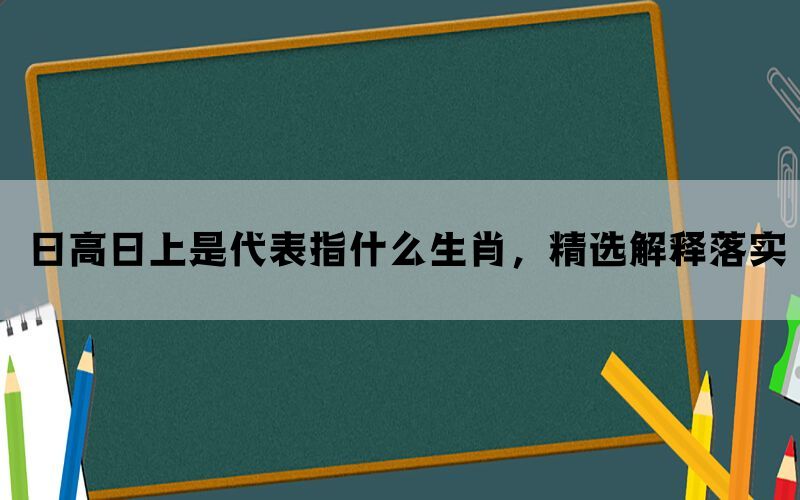 日高日上是代表指什么生肖，精选解释落实